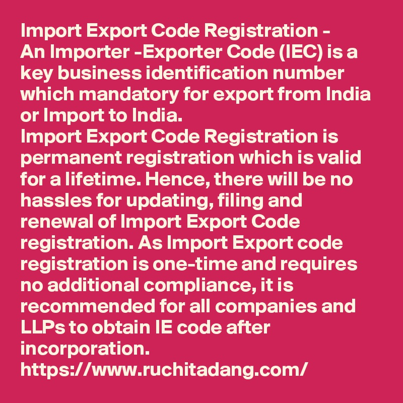 Import Export Code Registration - 
An Importer -Exporter Code (IEC) is a key business identification number which mandatory for export from India or Import to India. 
Import Export Code Registration is permanent registration which is valid for a lifetime. Hence, there will be no hassles for updating, filing and renewal of Import Export Code registration. As Import Export code registration is one-time and requires no additional compliance, it is recommended for all companies and LLPs to obtain IE code after incorporation.
https://www.ruchitadang.com/