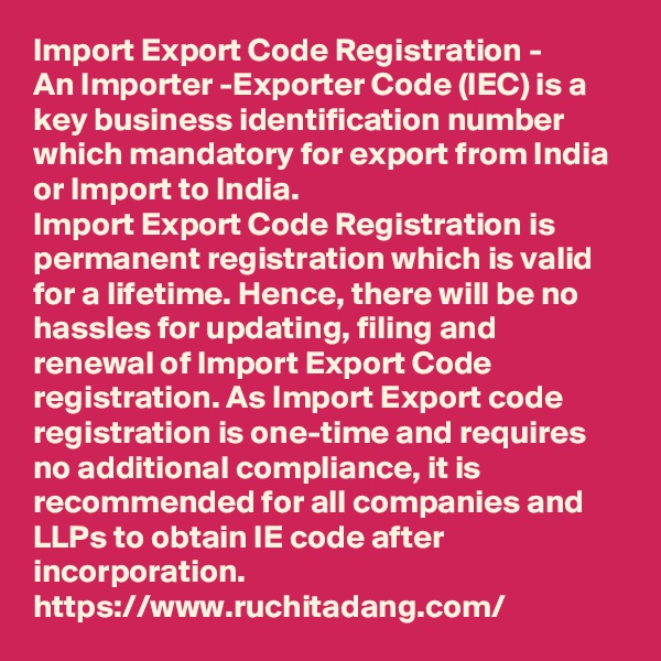 Import Export Code Registration - 
An Importer -Exporter Code (IEC) is a key business identification number which mandatory for export from India or Import to India. 
Import Export Code Registration is permanent registration which is valid for a lifetime. Hence, there will be no hassles for updating, filing and renewal of Import Export Code registration. As Import Export code registration is one-time and requires no additional compliance, it is recommended for all companies and LLPs to obtain IE code after incorporation.
https://www.ruchitadang.com/