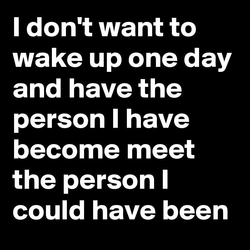 I don't want to wake up one day and have the person I have become meet the person I could have been