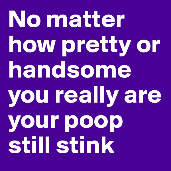 No matter 
how pretty or handsome 
you really are 
your poop still stink