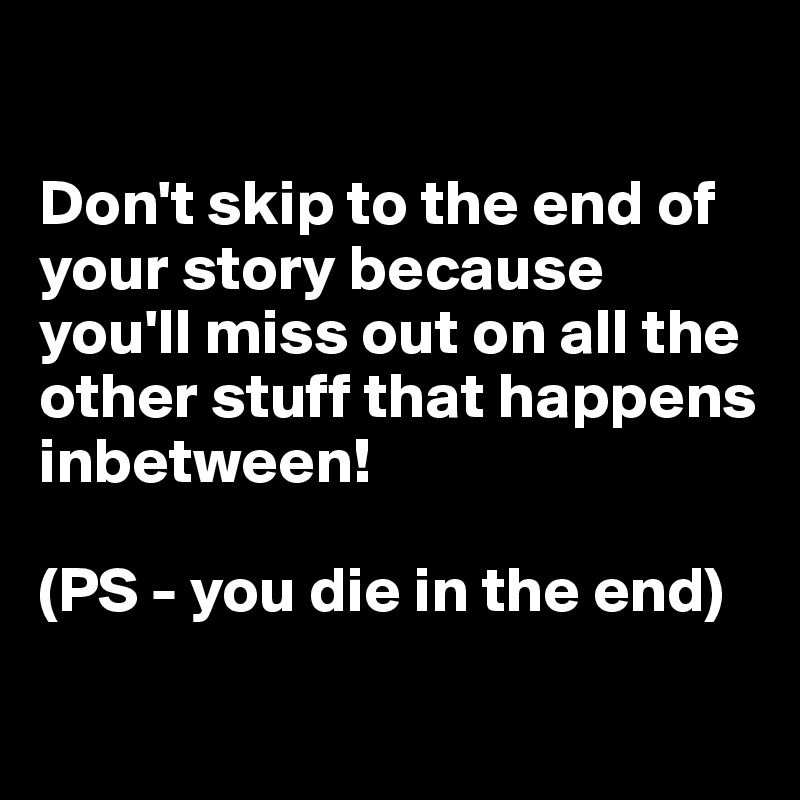 

Don't skip to the end of your story because you'll miss out on all the other stuff that happens inbetween!

(PS - you die in the end)

