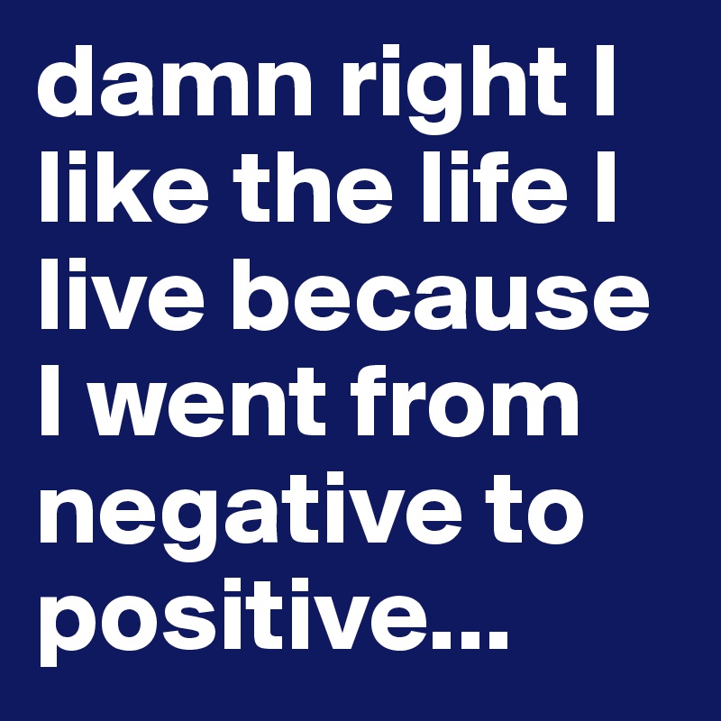 damn right I like the life I live because I went from negative to positive...