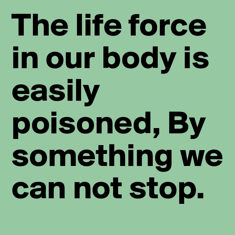 The life force in our body is easily poisoned, By something we can not stop.