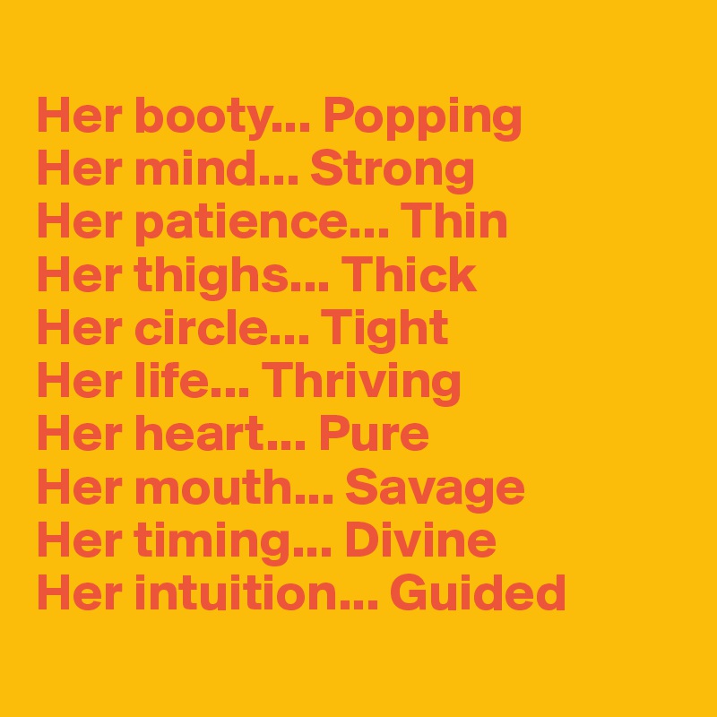 
Her booty... Popping
Her mind... Strong
Her patience... Thin
Her thighs... Thick
Her circle... Tight
Her life... Thriving
Her heart... Pure
Her mouth... Savage
Her timing... Divine
Her intuition... Guided
