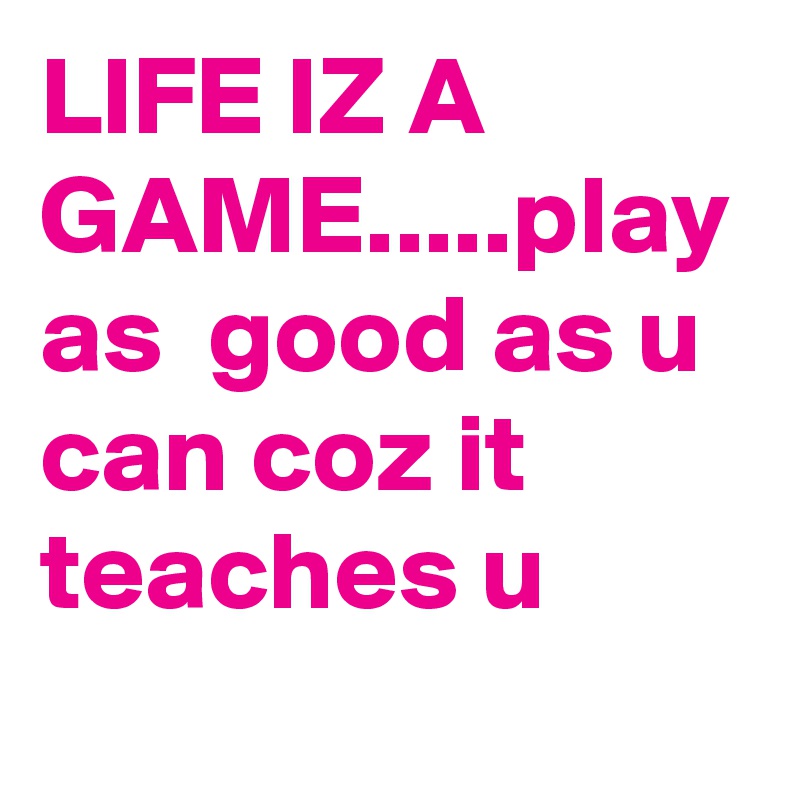 LIFE IZ A GAME.....play as  good as u can coz it teaches u