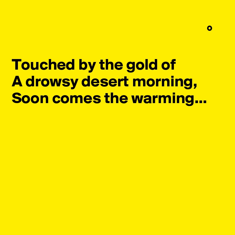                                                               °

Touched by the gold of
A drowsy desert morning,
Soon comes the warming...






