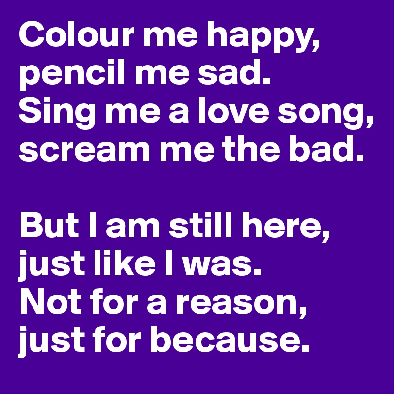 Colour me happy, pencil me sad. 
Sing me a love song, scream me the bad. 

But I am still here,  just like I was. 
Not for a reason, just for because. 