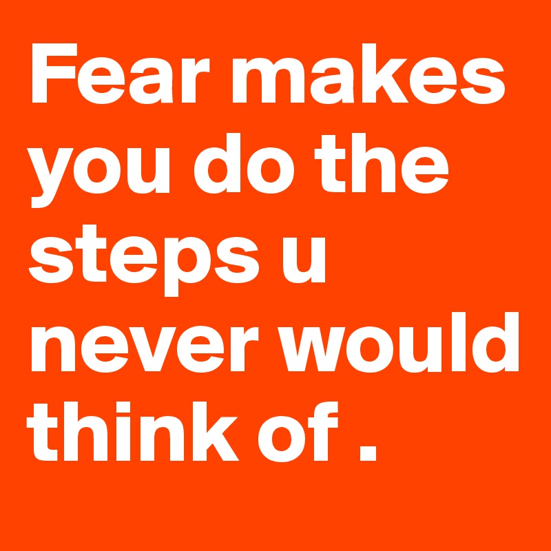 Fear makes you do the steps u never would think of . 