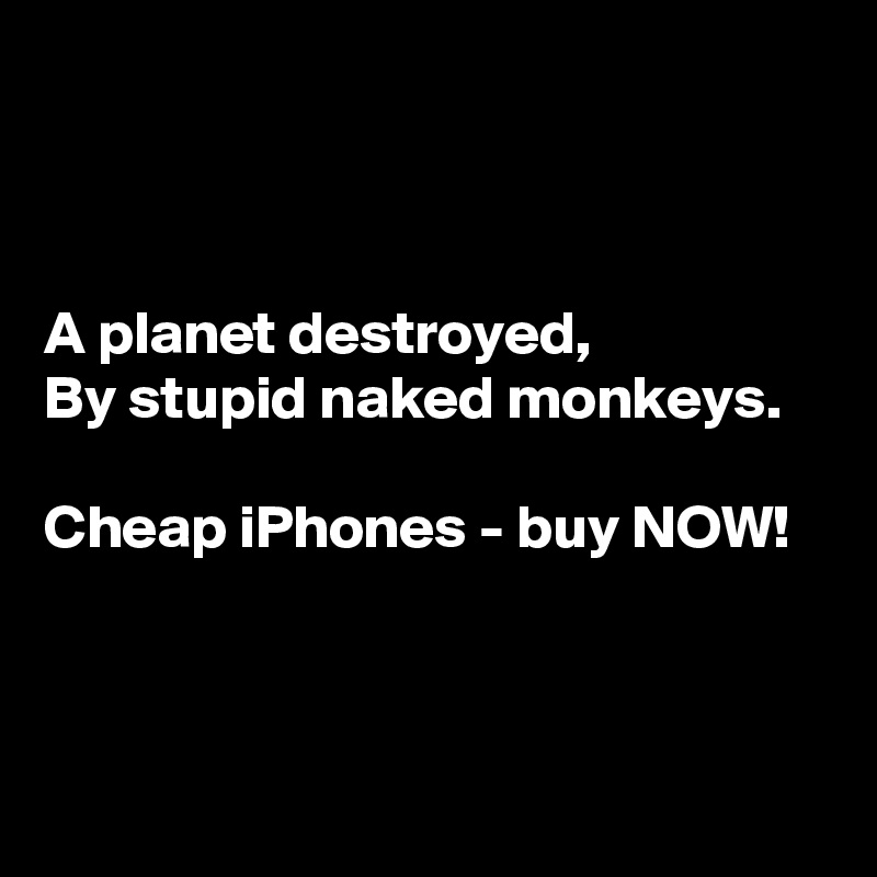 



A planet destroyed,
By stupid naked monkeys.

Cheap iPhones - buy NOW!



