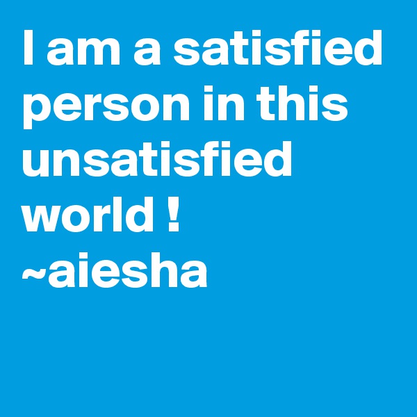 I am a satisfied person in this unsatisfied world !
~aiesha
