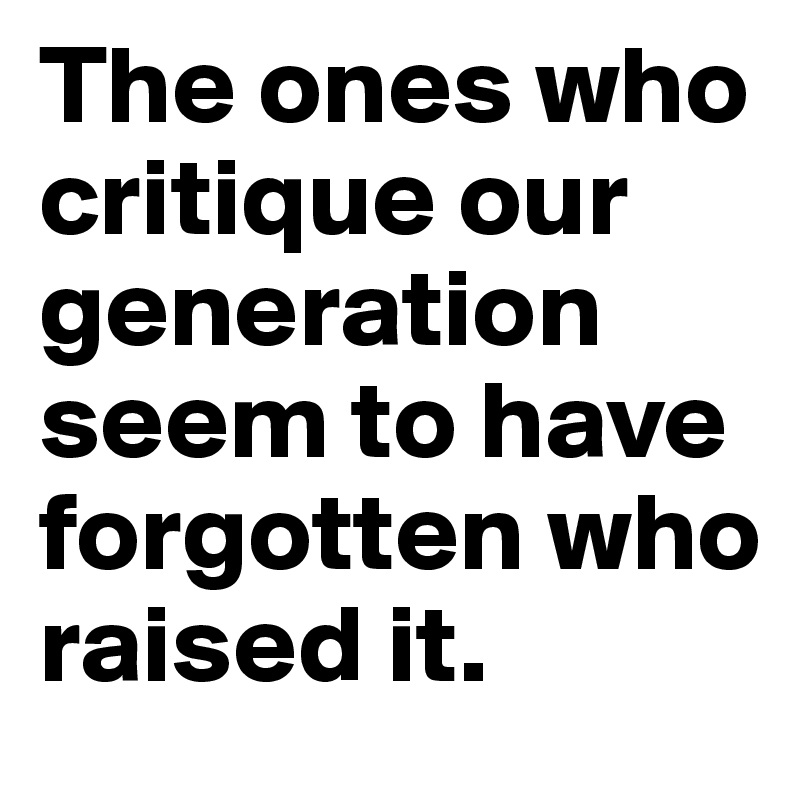 The ones who critique our generation seem to have forgotten who 
raised it.