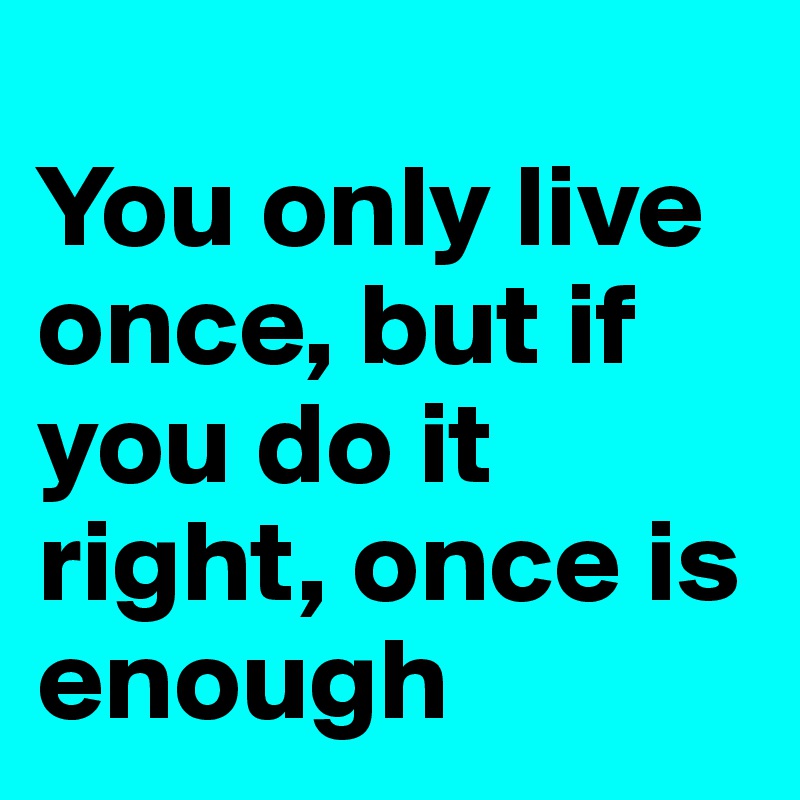 
You only live once, but if you do it right, once is enough