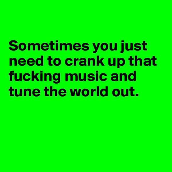 

Sometimes you just need to crank up that fucking music and tune the world out. 



