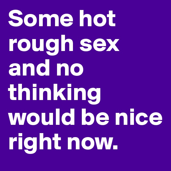 Some hot rough sex and no thinking would be nice right now.