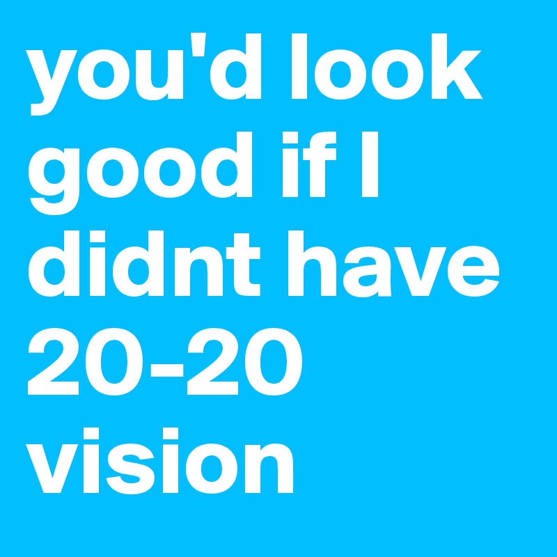 you'd look good if I didnt have 20-20 vision