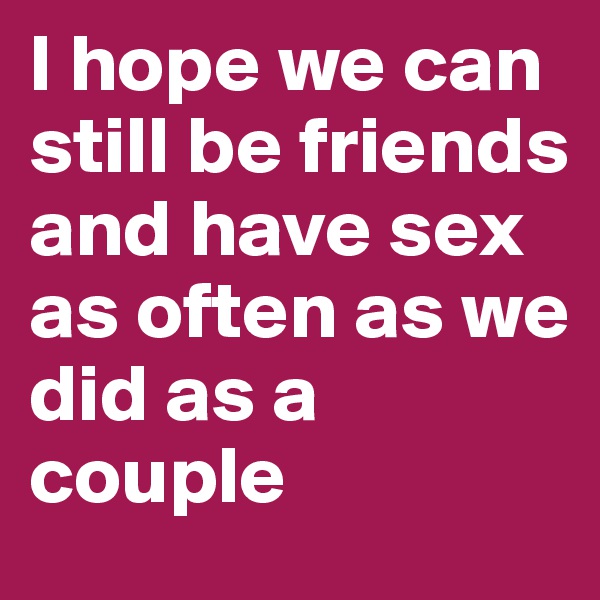 I hope we can still be friends and have sex as often as we did as a couple