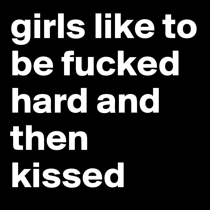 girls like to be fucked hard and then kissed