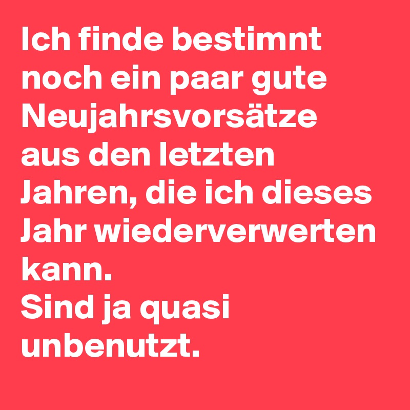 Ich finde bestimnt noch ein paar gute Neujahrsvorsätze aus den letzten Jahren, die ich dieses Jahr wiederverwerten kann.
Sind ja quasi unbenutzt.