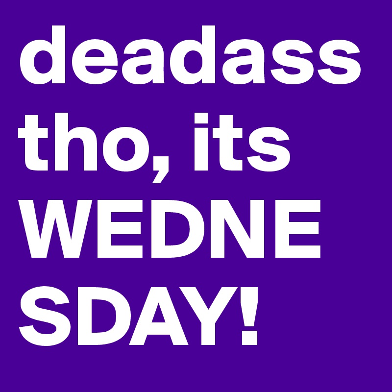 deadass tho, its WEDNESDAY! 