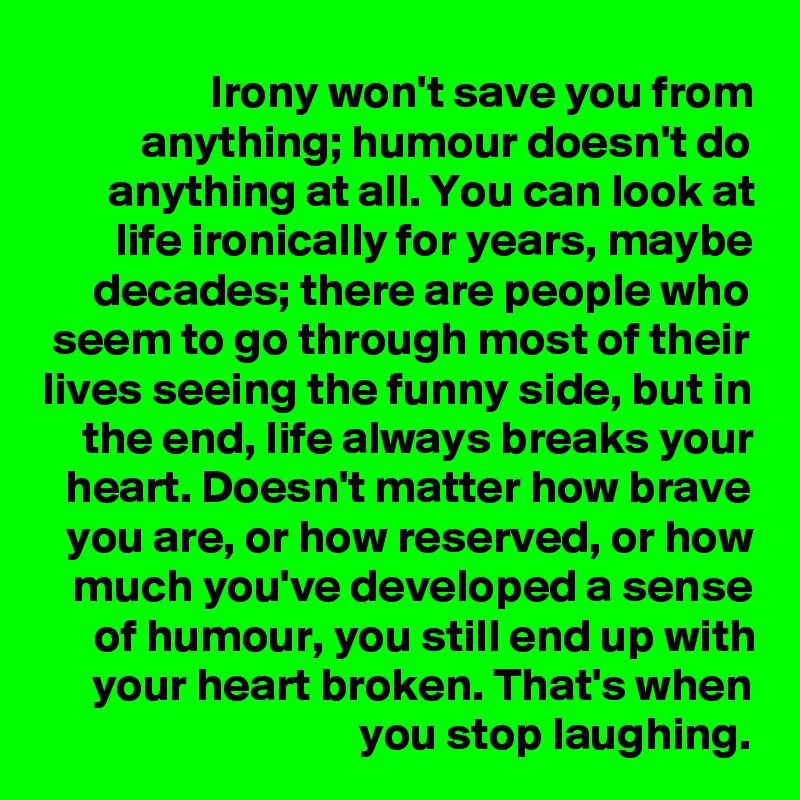 Irony won't save you from anything; humour doesn't do anything at all. You can look at life ironically for years, maybe decades; there are people who seem to go through most of their lives seeing the funny side, but in the end, life always breaks your heart. Doesn't matter how brave you are, or how reserved, or how much you've developed a sense of humour, you still end up with your heart broken. That's when you stop laughing.