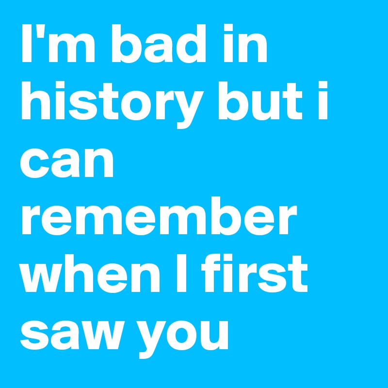 I'm bad in history but i can remember when I first saw you 