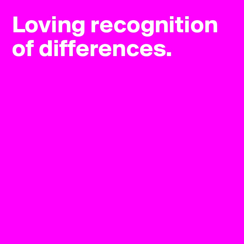 Loving recognition 
of differences.






