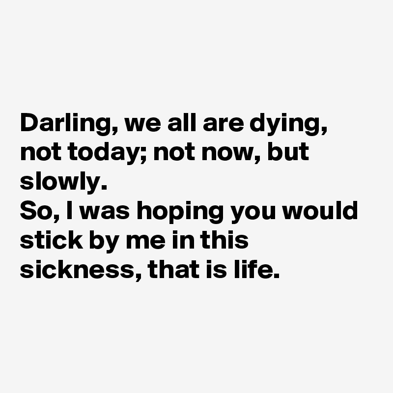 


Darling, we all are dying, not today; not now, but slowly.
So, I was hoping you would stick by me in this sickness, that is life.



