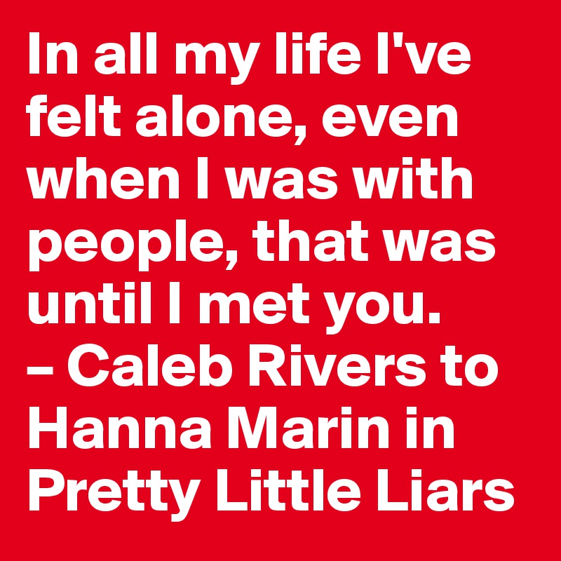 In all my life I've felt alone, even when I was with people, that was until I met you.
– Caleb Rivers to Hanna Marin in Pretty Little Liars