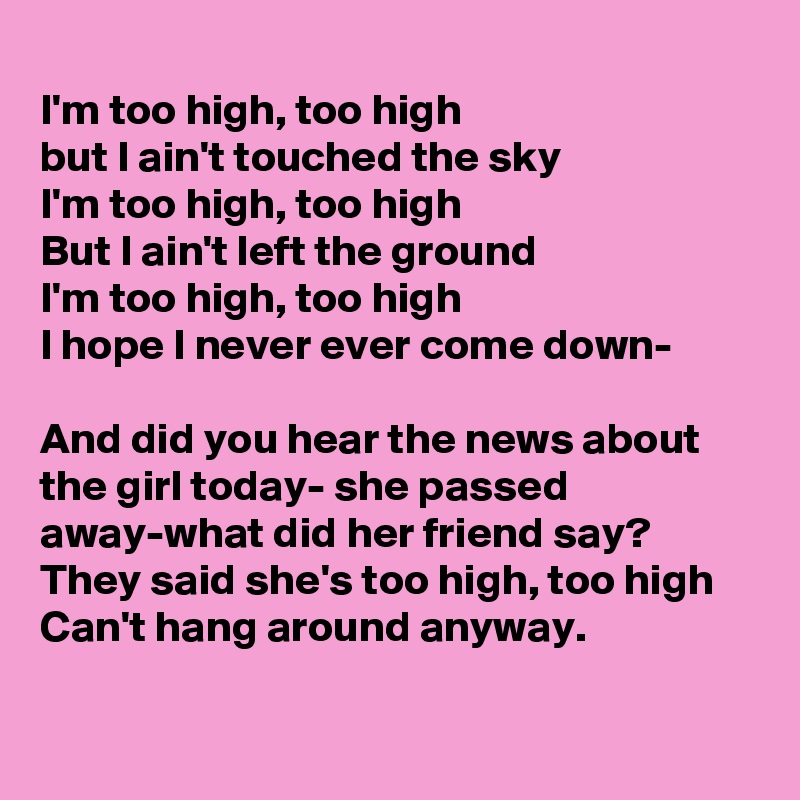 
I'm too high, too high
but I ain't touched the sky
I'm too high, too high
But I ain't left the ground
I'm too high, too high
I hope I never ever come down-

And did you hear the news about the girl today- she passed away-what did her friend say?
They said she's too high, too high
Can't hang around anyway.

