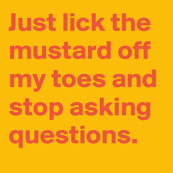 Just lick the mustard off my toes and stop asking questions.