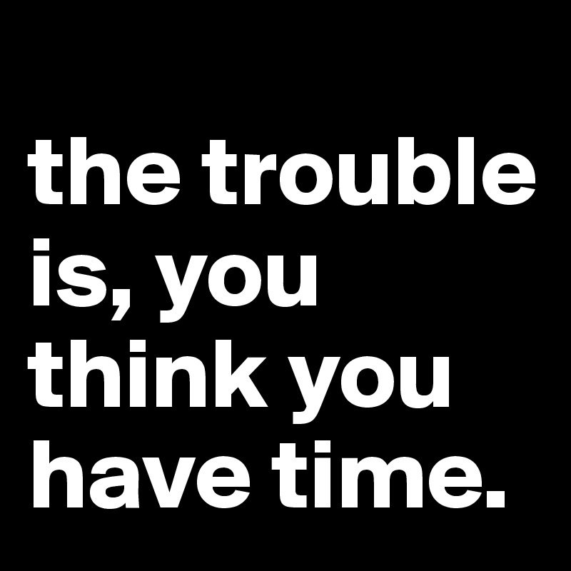 
the trouble is, you think you have time.