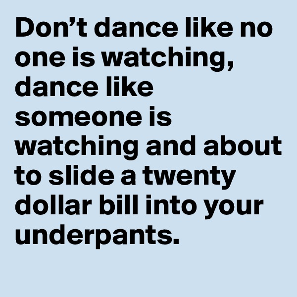 Don’t dance like no one is watching, dance like someone is watching and about to slide a twenty dollar bill into your underpants.