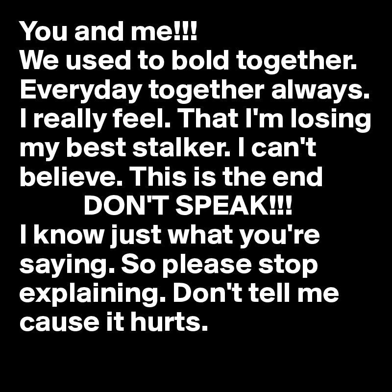 You and me!!! 
We used to bold together. 
Everyday together always. I really feel. That I'm losing my best stalker. I can't believe. This is the end 
           DON'T SPEAK!!! 
I know just what you're saying. So please stop   explaining. Don't tell me cause it hurts.