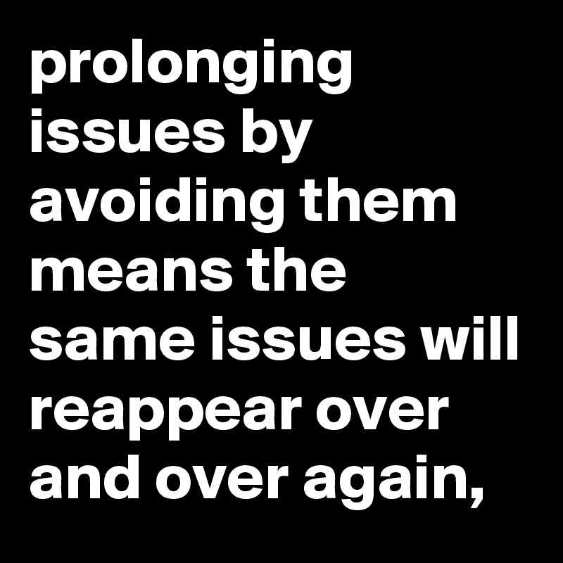 prolonging issues by avoiding them means the same issues will reappear over and over again,
