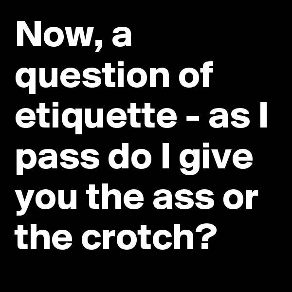 Now, a question of etiquette - as I pass do I give you the ass or the crotch?