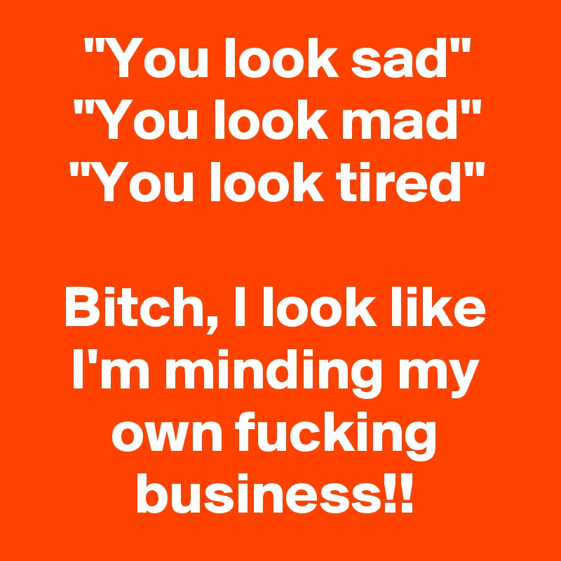 "You look sad"
"You look mad"
"You look tired"

Bitch, I look like I'm minding my own fucking business!!