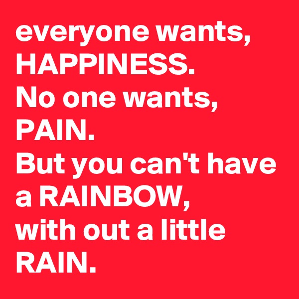 everyone wants, HAPPINESS. 
No one wants, PAIN. 
But you can't have a RAINBOW, 
with out a little RAIN.