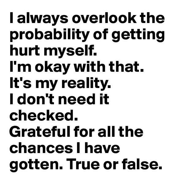 I always overlook the probability of getting hurt myself. 
I'm okay with that. 
It's my reality. 
I don't need it checked. 
Grateful for all the chances I have gotten. True or false.