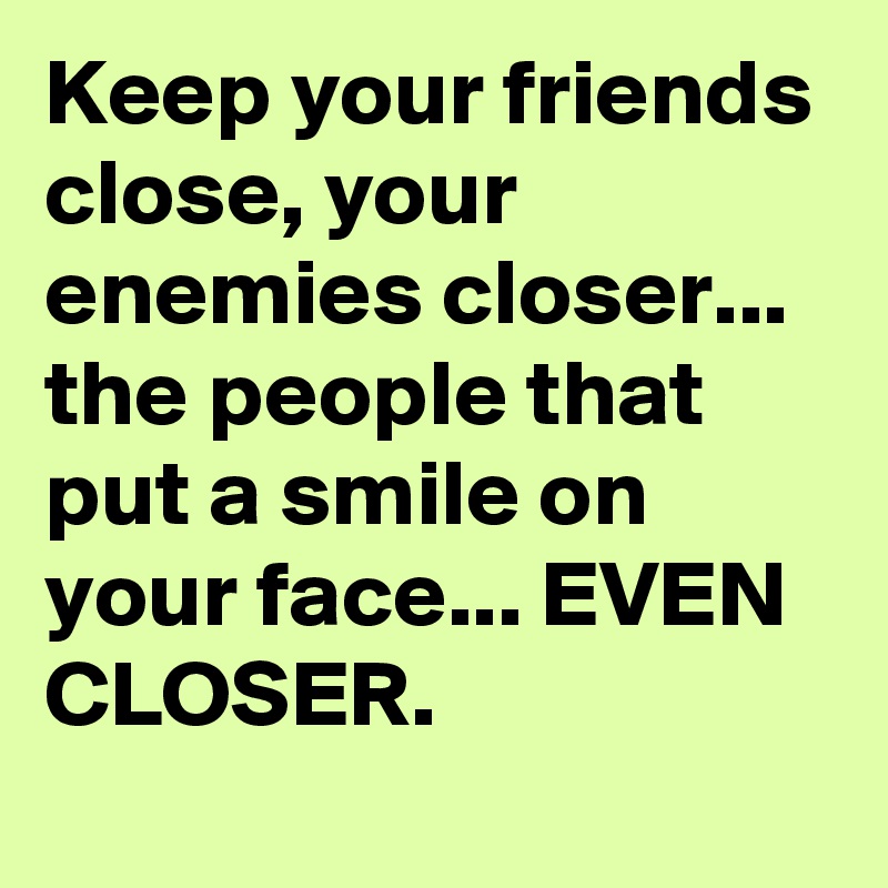 Keep your friends close, your enemies closer... the people that put a smile on your face... EVEN CLOSER.