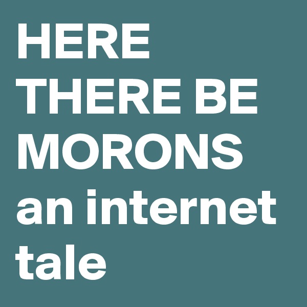 HERE THERE BE MORONS
an internet tale