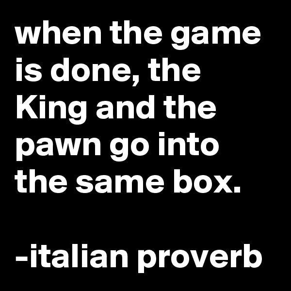 when the game is done, the King and the pawn go into the same box.

-italian proverb