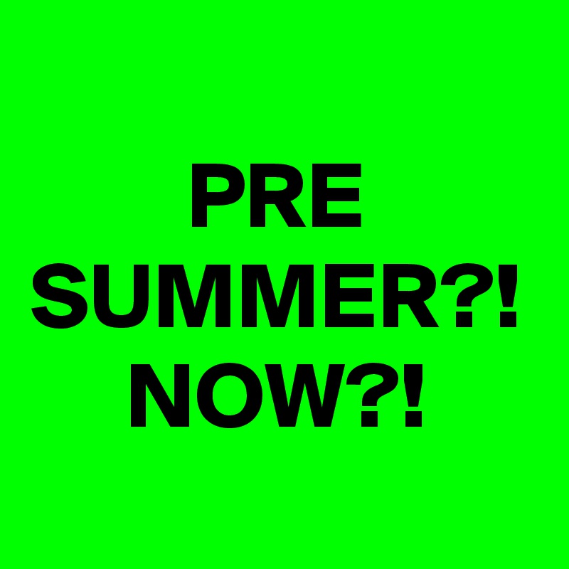 PRE SUMMER?!
NOW?!