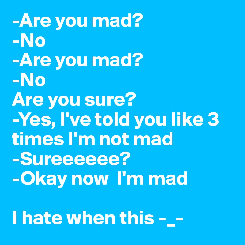 -Are you mad?
-No
-Are you mad?
-No 
Are you sure?
-Yes, I've told you like 3 times I'm not mad
-Sureeeeee?
-Okay now  I'm mad
 
I hate when this -_-