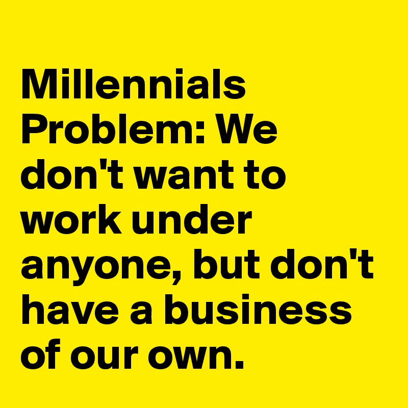 
Millennials Problem: We don't want to work under anyone, but don't have a business of our own. 