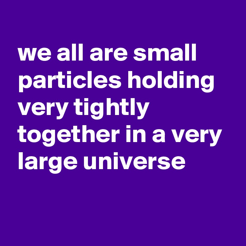 
 we all are small 
 particles holding 
 very tightly 
 together in a very 
 large universe

