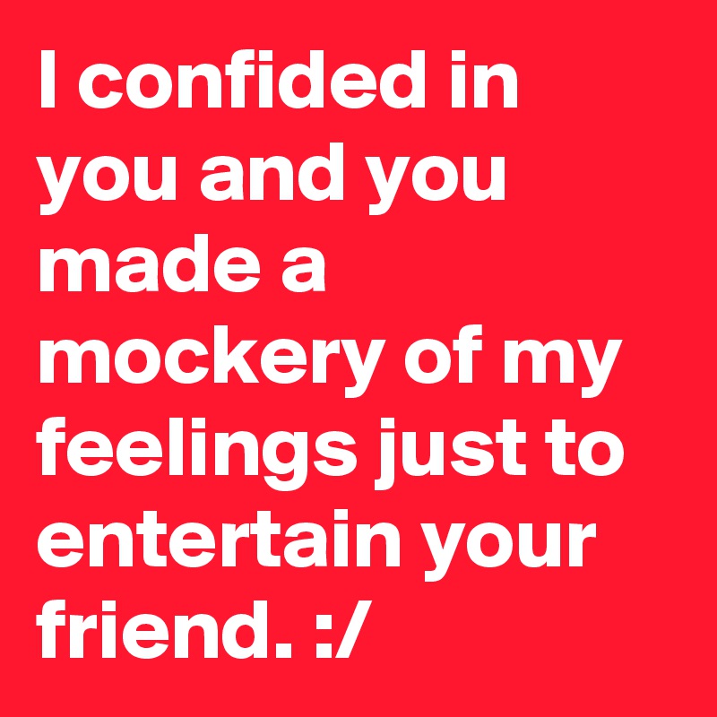 I confided in you and you made a mockery of my feelings just to entertain your friend. :/