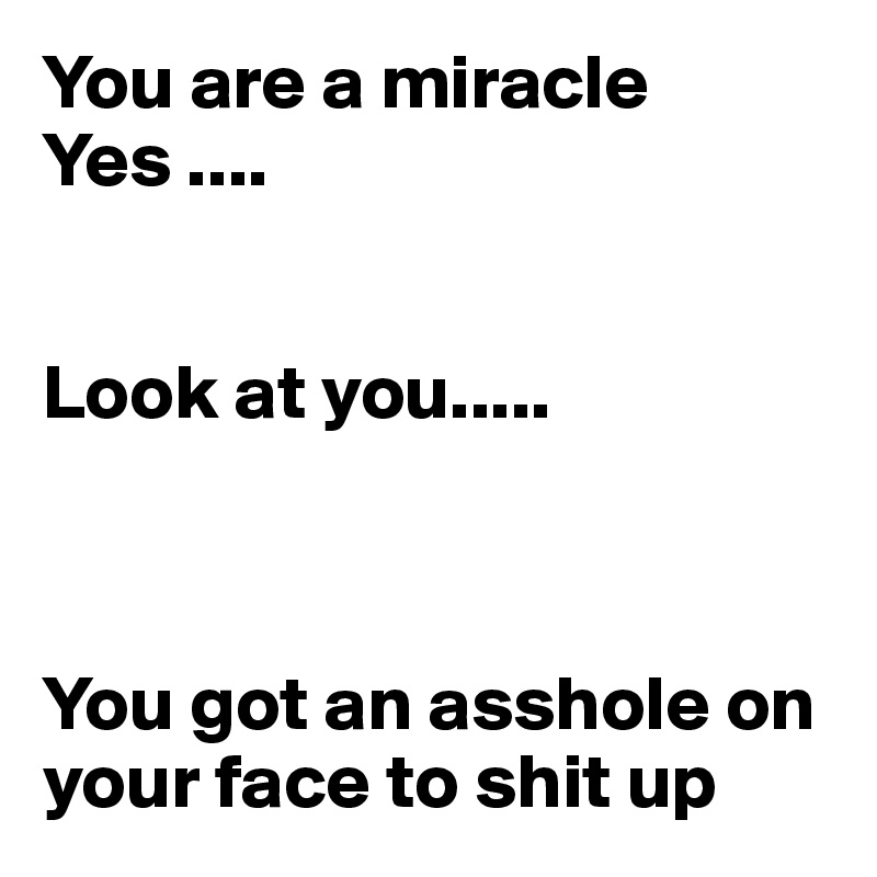 You are a miracle 
Yes ....


Look at you..... 



You got an asshole on your face to shit up 