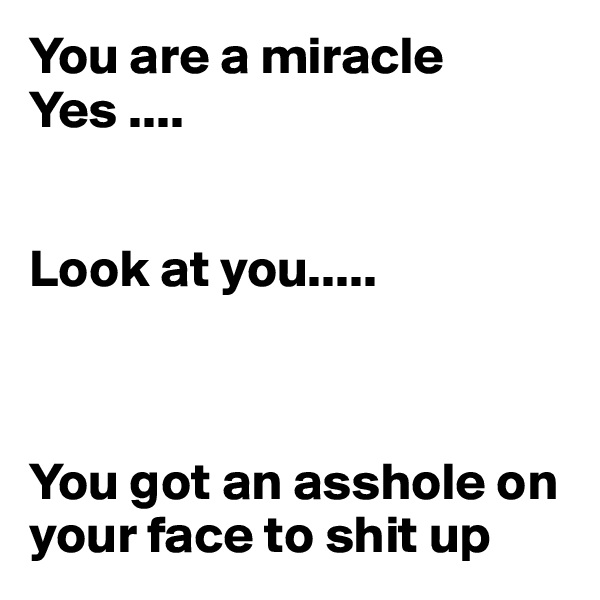 You are a miracle 
Yes ....


Look at you..... 



You got an asshole on your face to shit up 