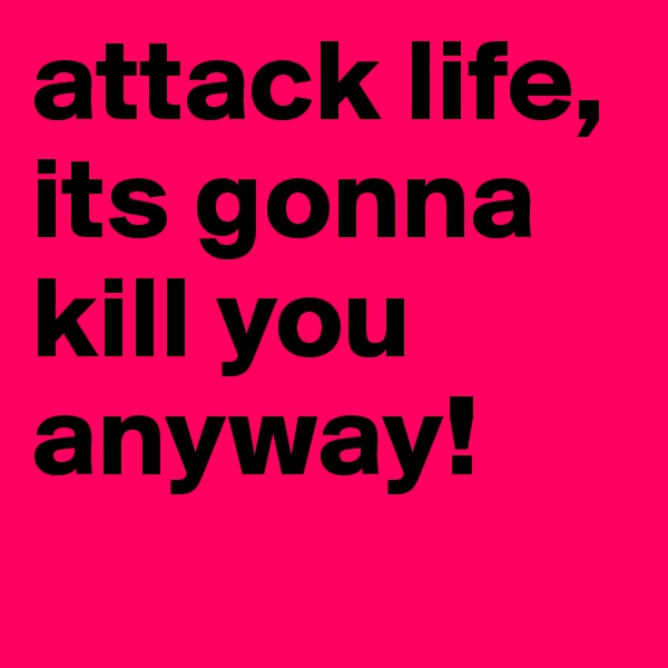 attack life, its gonna kill you anyway!
