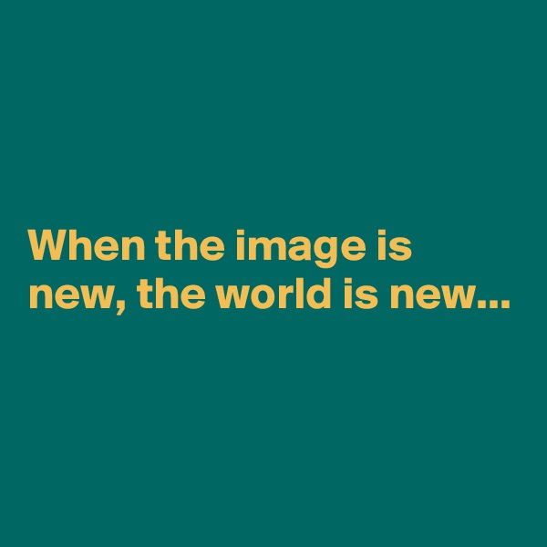 



When the image is new, the world is new...


